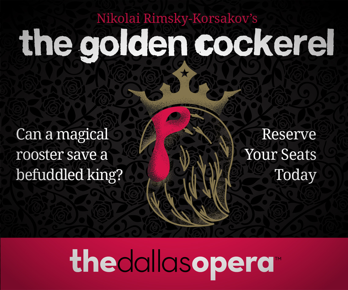 Digital ad featuring an illustration of a rooster wearing a crown with a single star on a black rose patterned background. Nikolai Rimsky-Korsakov's The Golden Cockerel. Can a magical rooster save a befuddled king? Reserve Your Seats Today. The Dallas opera.