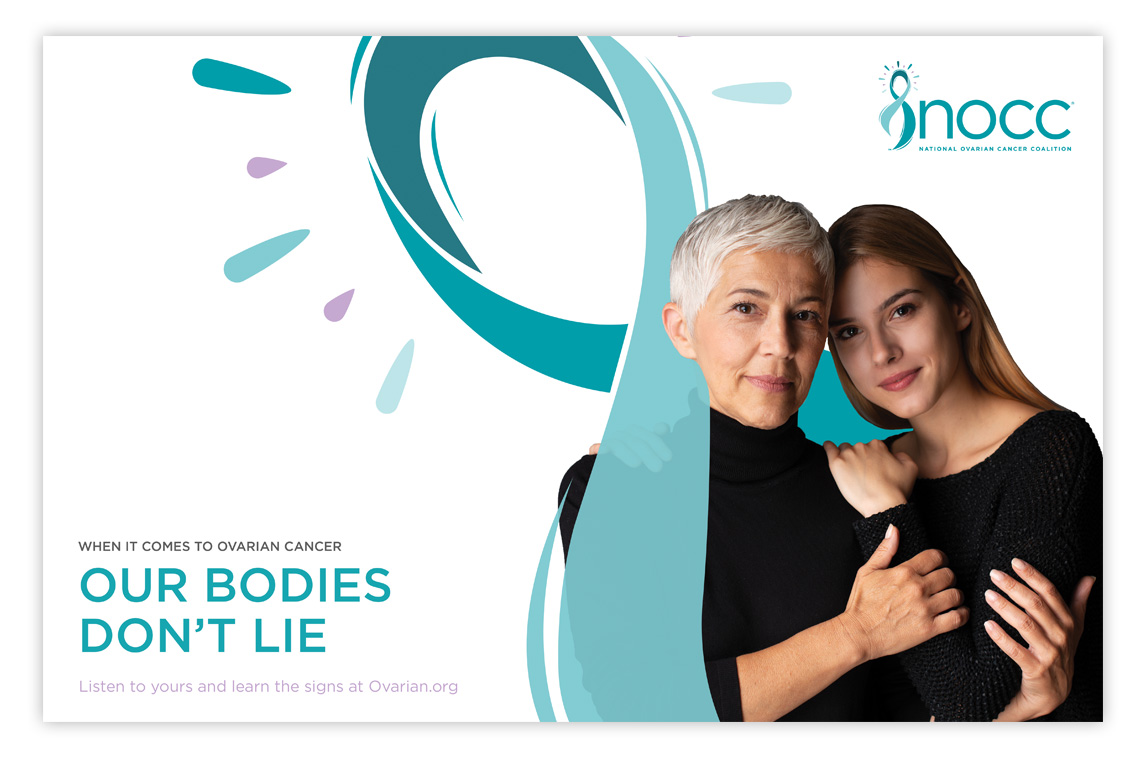 Mother and older daughter wrapped in the ovarian cancer ribbon with the headline when it comes to ovarian cancer our bodies don't lie. Listen to yours and learn the signs at Ovarian.org